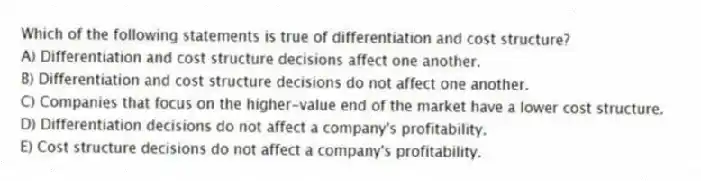 Which of the following statements is true of differentiation and cost structure?
A) Differentiation and cost structure decisions affect one another.
B) Differentiation and cost structure decisions do not affect one another.
C) Companies that focus on the higher-value end of the market have a lower cost structure.
D) Differentiation decisions do not affect a company's profitability.
E) Cost structure decisions do not affect a company's profitability.