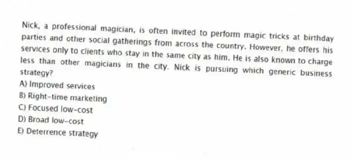 Nick, a professional magician, is often invited to perform magic tricks at birthday parties and other social gatherings from across the country. However, he offers his services only to clients who stay in the same city as him. He is also known to charge less than other magicians in the city. Nick is pursuing which generic business strategy?
A) Improved services
B) Right-time marketing
C) Focused low-cost
D) Broad low-cost
E) Deterrence strategy