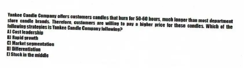 Yankee Candle Company offers customers candles that burn for 50-60 hours, much longer than most department store candle brands. Therefore, customers are willing to pay a higher price for these candles. Which of the following strategies is Yankee Candle Company following?
A) Cost leadership
B) Rapid growth
C) Market segmentation
D) Differentiation
E) Stuck in the middle