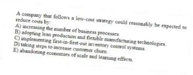 A company that follows a low-cost strategy could reasonably be expected to reduce costs by:
A) increasing the number of business processes.
B) adopting lean production and flexible manufacturing technologies.
C) implementing first-in-first-out inventory control systems.
D) taking steps to increase customer churn.
E) abandoning economies of scale and learning effects.