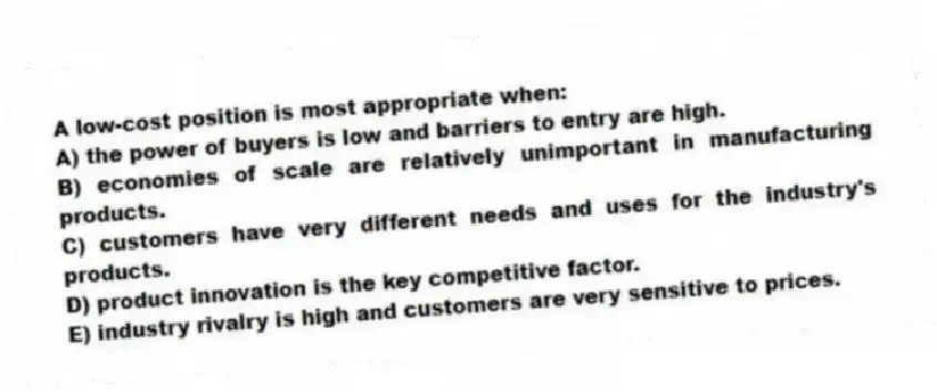 A low-cost position is most appropriate when:
A) the power of buyers is low and barriers to entry are high.
B) economies of scale are relatively unimportant in manufacturing products.
C) customers have very different needs and uses for the industry's products.
D) product innovation is the key competitive factor.
E) industry rivalry is high and customers are very sensitive to prices.
