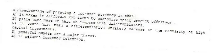 A disadvantage of pursuing a low-cost strategy is that:
A) it makes it difficult for firms to customize their product offerings .
B) price wars make it hard to compete with differentiators.
C) it costs more than a differentiation strategy because of the necessity of high capital investments.
D) powerful buyers are a major threat.
E) it reduces customer retention.