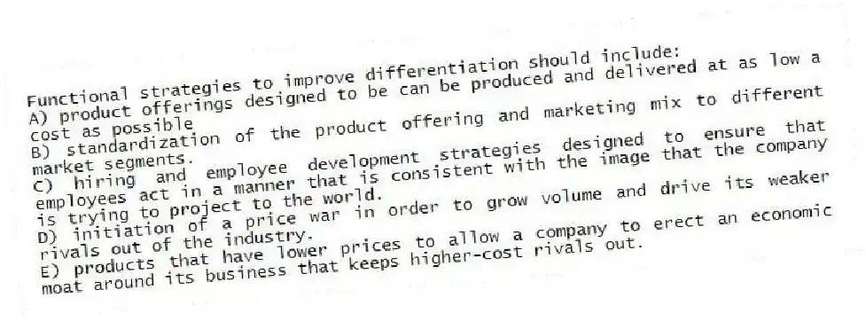 Functional strategies to improve differentiation should include:
A) product offerings designed to be can be produced and delivered at as low a cost as possible
B) standardization of the product offering and marketing mix to different market segments.
C) hiring and employee development strategies designed to ensure that employees act in a manner that is consistent with the image that the company is trying to project to the world.
D) initiation of a price war in order to grow volume and drive its weaker rivals out of the industry.
E) products that have lower prices to allow a company to erect an economic moat around its business that keeps higher-cost rivals out.