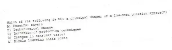 Which of the following is NOT a principal danger of a low-cost position approach?
A) Powerful buyers
B) Technological change
C) Imitation of production techniques
D) Changes in consumer tastes
E) Rivals lowering their costs