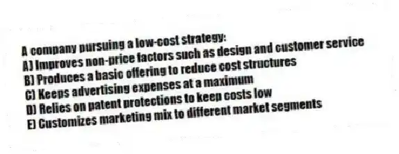A company pursuing a low-cost strategy:
A) Improves non-price factors such as design and customer service
B) Produces a basic offering to reduce cost structures
C) Keeps advertising expenses at a maximum
D) Relies on patent protections to keep costs low
E) Customizes marketing mix to different market segments