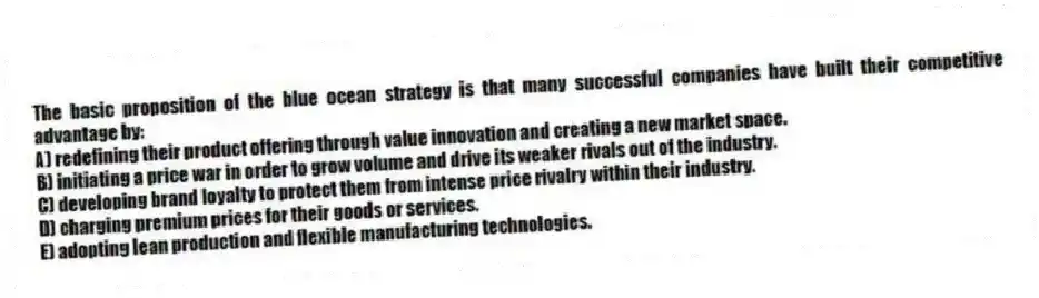 The basic proposition of the blue ocean strategy is that many successful companies have built their competitive advantage by:
A) redefining their product offering through value innovation and creating a new market space.
B) initiating a price war in order to grow volume and drive its weaker rivals out of the industry.
C) developing brand loyalty to protect them from intense price rivalry within their industry.
D) charging premium prices for their goods or services.
E) adopting lean production and flexible manufacturing technologies.