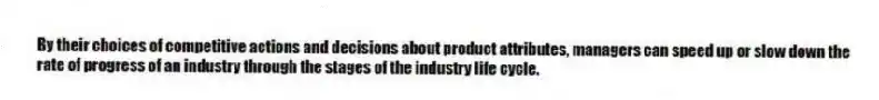 By their choices of competitive actions and decisions about product attributes, managers can speed up or slow down the rate of progress of an industry through the stages of the industry life cycle.