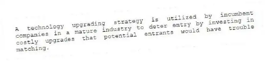 A technology upgrading strategy is utilized by incumbent companies in a mature industry to deter entry by investing in costly upgrades that potential entrants would have trouble matching.