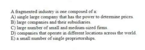 A fragmented industry is one composed of a:
A) single large company that has the power to determine prices.
B) large companies and their subsidiaries.
C) large number of small and medium-sized firms.
D) companies that operate in different locations across the world.
E) a small number of single proprietorships.