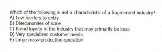 Which of the following is not a characteristic of a fragmented industry?
A) Low barriers to entry
B) Diseconomies of scale
C) Brand loyalty in the industry that may primarily be local
D) Very specialized customer needs
E) Large mass-production operation