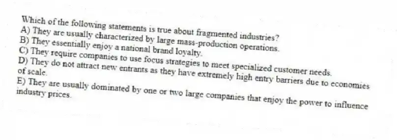 Which of the following statements is true about fragmented industries?
A) They are usually characterized by large mass-production operations.
B) They essentially enjoy a national brand loyalty.
C) They require companies to use focus strategies to meet specialized customer needs.
D) They do not attract new entrants as they have extremely high entry barriers due to economies of scale.
E) They are usually dominated by one or two large companies that enjoy the power to influence industry prices.