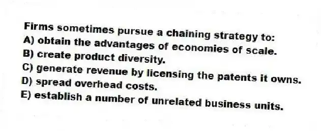 Firms sometimes pursue a chaining strategy to:
A) obtain the advantages of economies of scale.
B) create product diversity.
C) generate revenue by licensing the patents it owns.
D) spread overhead costs.
E) establish a number of unrelated business units.