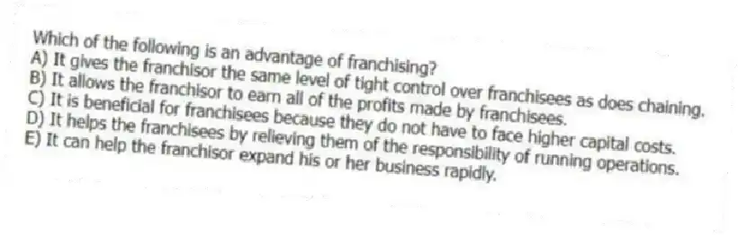 Which of the following is an advantage of franchising?
A) It gives the franchisor the same level of tight control over franchisees as does chaining.
B) It allows the franchisor to earn all of the profits made by franchisees.
C) It is beneficial for franchisees because they do not have to face higher capital costs.
D) It helps the franchisees by relieving them of the responsibility of running operations.
E) It can help the franchisor expand his or her business rapidly.