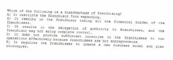 Which of the following is a disadvantage of franchising?
A) It restricts the franchisor from expanding.
B) It results in the franchisor taking all the financial burden of the franchisees.
C) It results in the delegation of authority to franchisees, and the franchisor may not enjoy complete control.
D) It does not provide sufficient incentive to the franchisees to run operations effectively because franchisees are not entrepreneurs.
E) It requires the franchisees to create a new business model and plan strategies.