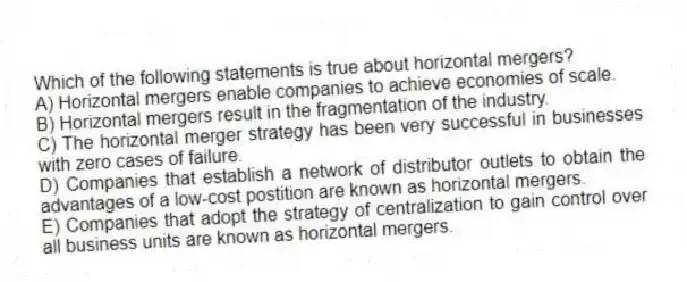 Which of the following statements is true about horizontal mergers?
A) Horizontal mergers enable companies to achieve economies of scale.
B) Horizontal mergers result in the fragmentation of the industry.
C) The horizontal merger strategy has been very successful in businesses with zero cases of failure.
D) Companies that establish a network of distributor outlets to obtain the advantages of a low-cost postition are known as horizontal mergers.
E) Companies that adopt the strategy of centralization to gain control over all business units are known as horizontal mergers.
