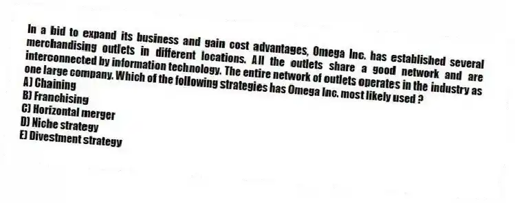 In a bid to expand its business and gain cost advantages, Omega Inc. has established several merchandising outlets in different locations. All the outlets share a good network and are interconnected by information technology. The entire network of outlets operates in the industry as one large company. Which of the following strategies has Omega Inc. most likely used ?
A) Chaining
B) Franchising
C) Horizontal merger
D) Niche strategy
E) Divestment strategy