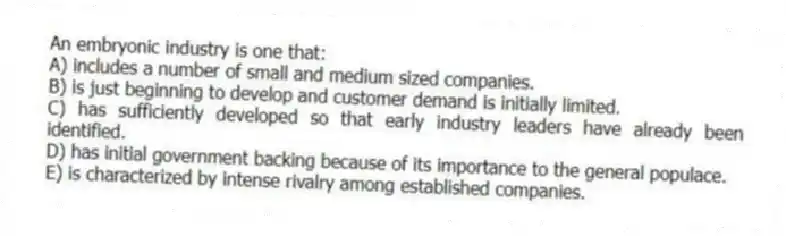 An embryonic industry is one that:
A) includes a number of small and medium sized companies.
B) is just beginning to develop and customer demand is initially limited.
C) has sufficiently developed so that early industry leaders have already been identified.
D) has initial government backing because of its importance to the general populace.
E) is characterized by intense rivalry among established companies.