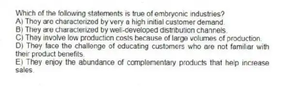 Which of the following statements is true of embryonic industries?
A) They are characterized by very a high initial customer demand.
B) They are characterized by well-developed distribution channels.
C) They involve low production costs because of large volumes of production.
D) They face the challenge of educating customers who are not familiar with their product benefits.
E) They enjoy the abundance of complementary products that help increase sales.