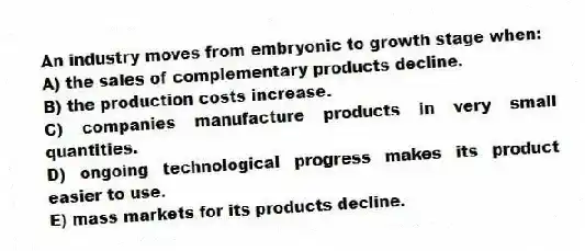 An industry moves from embryonic to growth stage when:
A) the sales of complementary products decline.
B) the production costs increase.
C) companies manufacture products in very small quantities.
D) ongoing technological progress makes its product easier to use.
E) mass markets for its products decline.