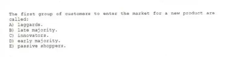 The first group of customers to enter the market for a new product are called:
A) laggards.
B) late majority.
C) innovators.
D) early majority.
E) passive shoppers.
