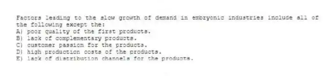 Factors leading to the slow growth of demand in embryonic industries include all of the following except the:
A) poor quality of the first products.
B) lack of complementary products.
C) customer passion for the products.
D) high production costs of the products.
E) lack of distribution channels for the products.