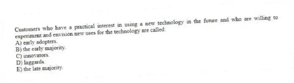 Customers who have a practical interest in using a new technology in the future and who are willing to experiment and envision new uses for the technology are called:
A) early adopters.
B) the early majority.
C) innovators.
D) laggards.
E) the late majority.