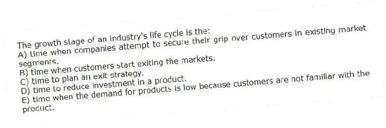 The growth stage of an industry's life cycle is the:
A) time when companies attempt to secure their grip over customers in existing market segments.
B) time when customers start exiting the markets.
C) time to plan an exit strategy.
D) time to reduce investment in a product.
E) time when the demand for products is low because customers are not familiar with the product.