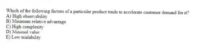 Which of the following factors of a particular product tends to accelerate customer demand for it?
A) High observability
B) Minimum relative advantage
C) High complexity
D) Minimal value
E) Low trialability