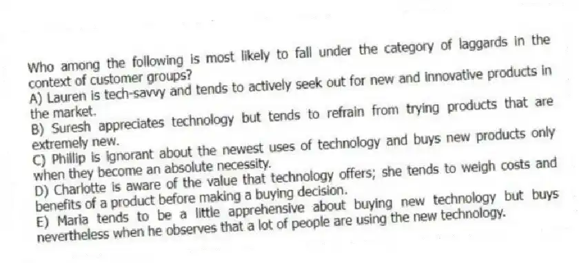 Who among the following is most likely to fall under the category of laggards in the context of customer groups?
A) Lauren is tech-savvy and tends to actively seek out for new and innovative products in the market.
B) Suresh appreciates technology but tends to refrain from trying products that are extremely new.
C) Phillip is ignorant about the newest uses of technology and buys new products only when they become an absolute necessity.
D) Charlotte is aware of the value that technology offers; she tends to weigh costs and benefits of a product before making a buying decision.
E) Maria tends to be a little apprehensive about buying new technology but buys nevertheless when he observes that a lot of people are using the new technology.
