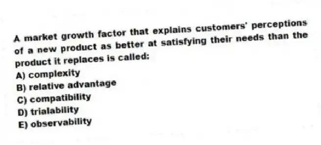 A market growth factor that explains customers' perceptions of a new product as better at satisfying their needs than the product it replaces is called:
A) complexity
B) relative advantage
C) compatibility
D) trialability
E) observability