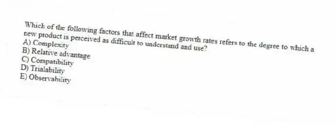 Which of the following factors that affect market growth rates refers to the degree to which a new product is perceived as difficult to understand and use?
A) Complexity
B) Relative advantage
C) Compatibility
D) Trialability
E) Observability