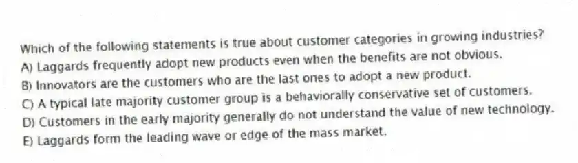 Which of the following statements is true about customer categories in growing industries?
A) Laggards frequently adopt new products even when the benefits are not obvious.
B) Innovators are the customers who are the last ones to adopt a new product.
C) A typical late majority customer group is a behaviorally conservative set of customers.
D) Customers in the early majority generally do not understand the value of new technology.
E) Laggards form the leading wave or edge of the mass market.