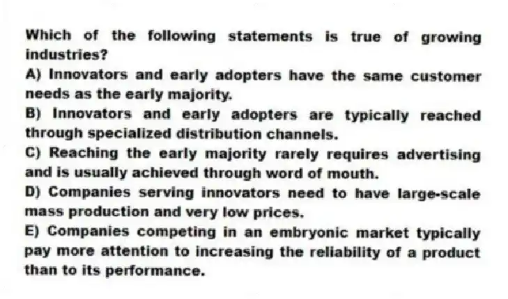 Which of the following statements is true of growing industries?
A) Innovators and early adopters have the same customer needs as the early majority.
B) Innovators and early adopters are typically reached through specialized distribution channels.
C) Reaching the early majority rarely requires advertising and is usually achieved through word of mouth.
D) Companies serving innovators need to have large-scale mass production and very low prices.
E) Companies competing in an embryonic market typically pay more attention to increasing the reliability of a product than to its performance.