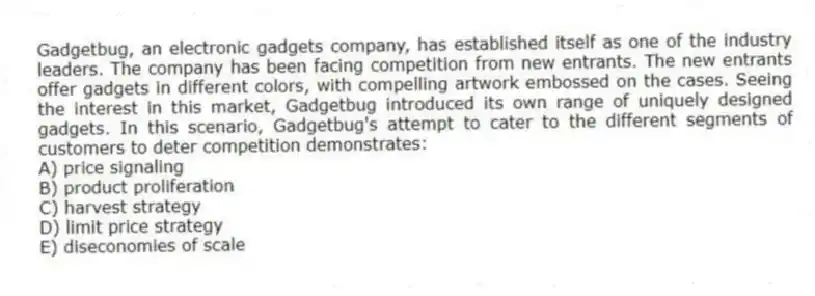 Gadgetbug, an electronic gadgets company, has established itself as one of the industry leaders. The company has been facing competition from new entrants. The new entrants offer gadgets in different colors, with compelling artwork embossed on the cases. Seeing the interest in this market, Gadgetbug introduced its own range of uniquely designed gadgets. In this scenario, Gadgetbug's attempt to cater to the different segments of customers to deter competition demonstrates:
A) price signaling
B) product proliferation
C) harvest strategy
D) limit price strategy
E) diseconomies of scale