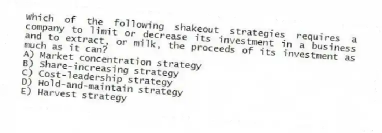 Which of the following shakeout strategies requires a company to limit or decrease its investment in a business and to extract, or milk, the proceeds of its investment as much as it can?
A) Market concentration strategy
B) Share-increasing strategy
C) Cost-leadership strategy
D) Hold-and-maintain strategy
E) Harvest strategy
