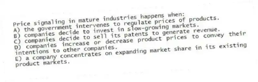 Price signaling in mature industries happens when:
A) the government intervenes to regulate prices of products.
B) companies decide to invest in slow-growing markets.
C) companies decide to sell its patents to generate revenue.
D) companies increase or decrease product prices to convey their intentions to other companies.
E) a company concentrates on expanding market share in its existing product markets.
