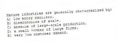 Mature industries are generally characterized by:
A) low entry barriers.
B) diseconomies of scale.
C) absence of large-scale production.
D) a small number of large firms.
E) very low customer demand.