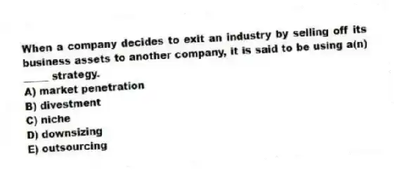 When a company decides to exit an industry by selling off its business assets to another company, it is said to be using a(n) _____ strategy.
A) market penetration
B) divestment
C) niche
D) downsizing
E) outsourcing
