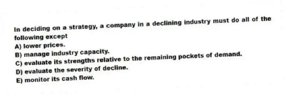 In deciding on a strategy, a company in a declining industry must do all of the following except
A) lower prices.
B) manage industry capacity.
C) evaluate its strengths relative to the remaining pockets of demand.
D) evaluate the severity of decline.
E) monitor its cash flow.