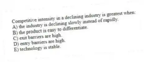 Competitive intensity in a declining industry is greatest when:
A) the industry is declining slowly instead of rapidly.
B) the product is easy to differentiate.
C) exit barriers are high.
D) entry barriers are high.
E) technology is stable.
