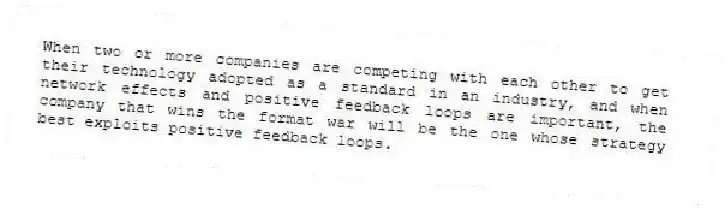 When two or more companies are competing with each other to get their technology adopted as a standard in an industry, and when network effects and positive feedback loops are important, the company that wins the format war will be the one whose strategy best exploits positive feedback loops.