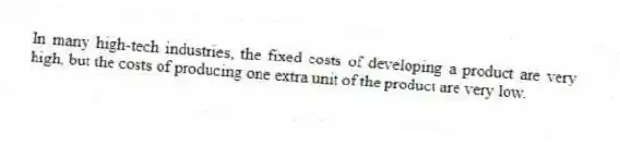 In many high-tech industries, the fixed costs of developing a product are very high, but the costs of producing one extra unit of the product are very low.