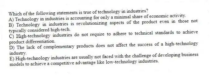 Which of the following statements is true of technology in industries?
A) Technology in industries is accounting for only a minimal share of economic activity.
B) Technology in industries is revolutionizing aspects of the product even in those not typically considered high-tech.
C) High-technology industries do not require to adhere to technical standards to achieve product differentiation.
D) The lack of complementary products does not affect the success of a high-technology industry.
E) High-technology industries are usually not faced with the challenge of developing business models to achieve a competitive advantage like low-technology industries.