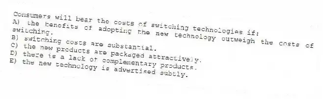 Consumers will bear the costs of switching technologies if:
A) the benefits of adopting the new technology outweigh the costs of switching.
B) switching costs are substantial.
C) the new products are packaged attractively.
D) there is a lack of complementary products.
E) the new technology is advertised subtly.