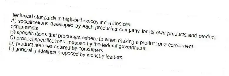 Technical standards in high-technology industries are:
A) specifications developed by each producing company for its own products and product components.
B) specifications that producers adhere to when making a product or a component.
C) product specifications imposed by the federal government.
D) product features desired by consumers.
E) general guidelines proposed by industry leaders.