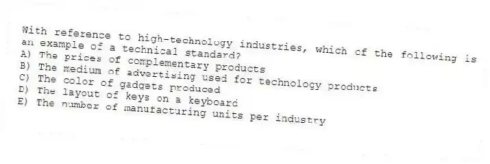 With reference to high-technology industries, which of the following is an example of a technical standard?
A) The prices of complementary products
B) The medium of advertising used for technology products
C) The color of gadgets produced
D) The layout of keys on a keyboard
E) The number of manufacturing units per industry