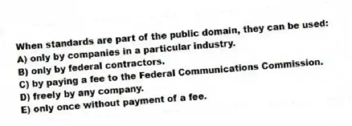 When standards are part of the public domain, they can be used:
A) only by companies in a particular industry.
B) only by federal contractors.
C) by paying a fee to the Federal Communications Commission.
D) freely by any company.
E) only once without payment of a fee.