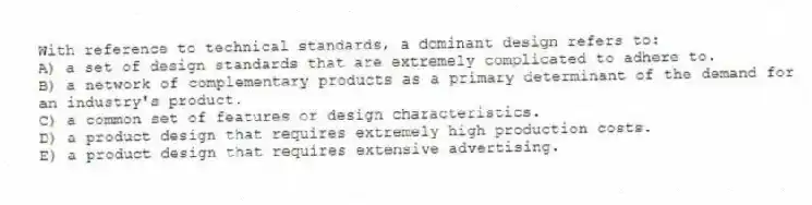 With reference to technical standards, a dominant design refers to:
A) a set of design standards that are extremely complicated to adhere to.
B) a network of complementary products as a primary determinant of the demand for an industry's product.
C) a common set of features or design characteristics.
D) a product design that requires extremely high production costs.
E) a product design that requires extensive advertising.