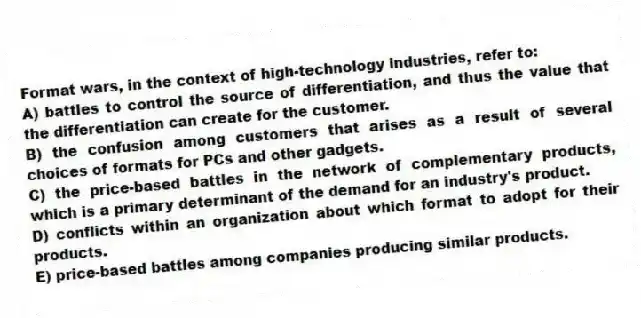 Format wars, in the context of high-technology industries, refer to:
A) battles to control the source of differentiation, and thus the value that the differentiation can create for the customer.
B) the confusion among customers that arises as a result of several choices of formats for PCs and other gadgets.
C) the price-based battles in the network of complementary products, which is a primary determinant of the demand for an industry's product.
D) conflicts within an organization about which format to adopt for their products.
E) price-based battles among companies producing similar products.