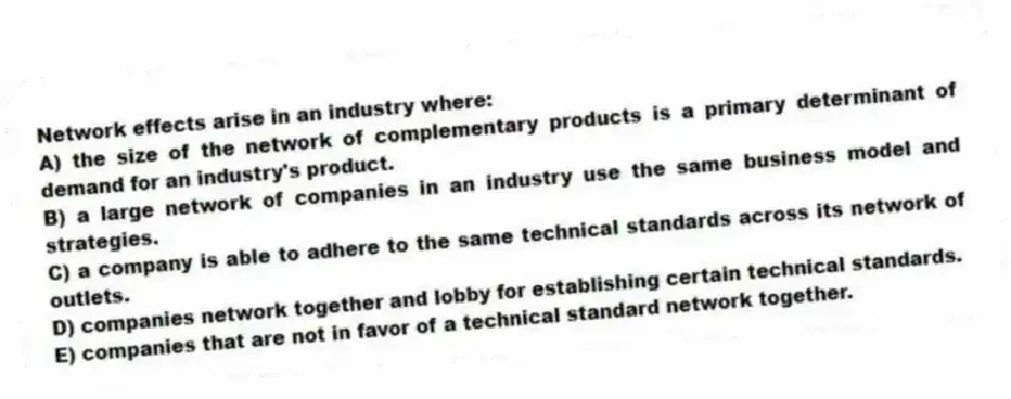Network effects arise in an industry where:
A) the size of the network of complementary products is a primary determinant of demand for an industry's product.
B) a large network of companies in an industry use the same business model and strategies.
C) a company is able to adhere to the same technical standards across its network of outlets.
D) companies network together and lobby for establishing certain technical standards.
E) companies that are not in favor of a technical standard network together.